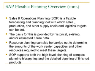 SAP Flexible Planning Overview (cont.)
 Sales & Operations Planning (SOP) is a flexible
forecasting and planning tool with which sales ,
production, and other supply chain and logistics targets
can be set.
 The basis for this is provided by historical, existing,
and/or estimated future data.
 Resource planning can also be carried out to determine
the amounts of the work center capacities and other
resources required to meet these targets.
 SOP supports both the high-level planning of complex
planning hierarchies and the detailed planning of finished
products
 