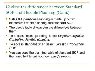 Outline the differences between Standard
SOP and Flexible Planning (Cont.)
 Sales & Operations Planning is made up of two
elements: flexible planning and standard SOP.
 The above table shows you the differences between
them.
 To access flexible planning, select Logistics Logistics
Controlling Flexible planning.
 To access standard SOP, select Logistics Production
SOP.
 You can copy the planning table of standard SOP and
then modify it to suit your company's needs.
 
