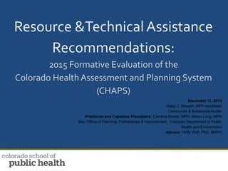 Resource &Technical Assistance
Recommendations:
2015 Formative Evaluation of the
Colorado Health Assessment and Planning System
(CHAPS)
December 11, 2015
Haley J. Stewart, MPH candidate
Community & Behavioral Health
Practicum and Capstone Preceptors: Cambria Brown, MPH, Alison Long, MPH
Site: Office of Planning, Partnerships & Improvement, Colorado Department of Public
Health and Environment
Advisor: Holly Wolf, PhD, MSPH
 