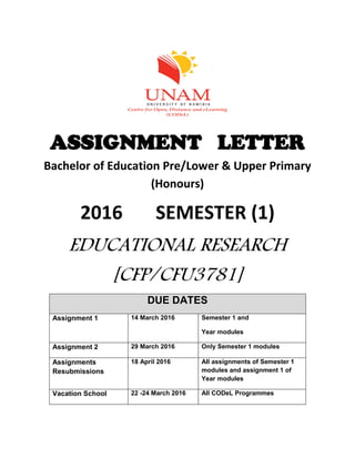 ASSIGNMENT LETTER
Bachelor of Education Pre/Lower & Upper Primary
(Honours)
2016 SEMESTER (1)
EDUCATIONAL RESEARCH
[CFP/CFU3781]
DUE DATES
Assignment 1 14 March 2016 Semester 1 and
Year modules
Assignment 2 29 March 2016 Only Semester 1 modules
Assignments
Resubmissions
18 April 2016 All assignments of Semester 1
modules and assignment 1 of
Year modules
Vacation School 22 -24 March 2016 All CODeL Programmes
 