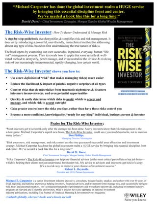 The Risk-Wise Investor shows you how to:
• Use a new definition of “risk” that makes managing risk(s) much easier
• Reduce the likelihood & impact of painful, negative surprises of all types
• Convert risks that do materialize from traumatic nightmares & disasters
into mere inconveniences, and even potential opportunities
• Quickly & easily determine which risks to avoid, which to accept and
manage, and which risk to accept outright
• Gain greater control over the risks you face, rather than have those risks control you
• Become a more confident, knowledgeable, “ready for anything” individual, business person & investor
__________________________________________________________________________________________________________________________
Praise for The Risk-Wise Investor::
“Most investors get wise to risk only after the damage has been done. Savvy investors know that risk management is the
whole game. Michael Carpenter’s superb new book, The Risk-Wise Investor, could save you much heartache, not to mention
many dollars.” Don Phillips,
Managing Director, Morningstar
“Risk awareness, risk management, and risk control are the sine qua non of successful asset allocation and investment
strategy. Michael Carpenter has done the global investment realm a HUGE service by bringing this essential discipline front
and center. We’ve needed a book like this for a long time!”
David M. Darst,
Chief Investment Strategist, Morgan Stanley Global Wealth Management
“Mike Carpenter’s The Risk-Wise Investor can help any financial advisor do the most critical part of his or her job better—
which is helping their clients not just understand, but master risk. My advice to advisors and investors: get hold of a copy.
It’s a no-risk way to improve your chances of investment success.”
Robert L. Reynolds,
President and CEO, Putnam Investments
_____________________________________________________________________________________________________________
Michael T. Carpenter is a senior investment industry executive, consultant, thought leader, speaker, and author with over 40 years of
local, regional, and national experience helping investors, financial advisors, and investment firms manage risk, and successfully navigate
bull, bear, and uncertain markets. He’s conducted hundreds of presentations and workshops nationwide, including investment industry
programs at Harvard and Columbia universities. Mike’s articles have also appeared in national investment
industry publications, including The Journal of Financial Planning & InvestmentNews magazine.
Available globally, wherever books and e-books are sold
The Risk-Wise Investor– How To Better Understand & Manage Risk
A step-by-step guidebook that demystifies & simplifies risk and risk management. It
does so by introducing a powerful, user-friendly, nontechnical method for addressing
almost any type of risk, based on first understanding the true nature of risk(s).
The book opens by examining our own successful, ingrained, everyday, human “life-
risk” management process. Then it reveals how to apply that same reliable & well-
tested method to demystify, better manage, and even neutralize the diverse & evolving
risks of our increasingly interconnected, rapidly changing, less certain world.
	
  
“Michael Carpenter has done the global investment realm a HUGE service
by bringing this essential discipline front and center.
We’ve needed a book like this for a long time!”
David Darst - Chief Investment Strategist, Morgan Stanley Global Wealth Management
	
  
	
  
 