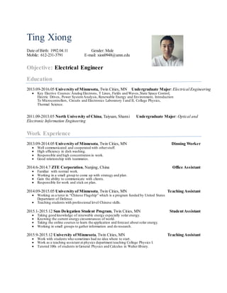 Ting Xiong
Date of Birth: 1992.04.11 Gender: Male
Mobile: 612-231-3791 E-mail: xion0948@umn.edu
Objective: Electrical Engineer
Education
2013.09-2016.05 University of Minnesota, Twin Cities, MN Undergraduate Major: Electrical Engineering
 Key Elective Courses:Analog Electrons, T Lines, Fields and Waves,State Space Control,
Electric Drives, Power SystemAnalysis, Renewable Energy and Environment, Introduction
To Microcontrollers, Circuits and Electronics Laboratory I and II, College Physics,
Thermal Science.
2011.09-2013.05 North University of China, Taiyuan, Shanxi Undergraduate Major: Optical and
Electronic Information Engineering
Work Experience
2013.09-2014.05 University of Minnesota, Twin Cities, MN Dinning Worker
 Well communicated and cooperated with otherstuff.
 High efficiency in dish washing.
 Responsible and high concentration in work.
 Good relationship with teammates.
2014.6-2014.7 ZTE Corporation, Nanjing, China Office Assistant
 Familiar with normal work.
 Working in a small group to come up with strategy and plan.
 Gain the ability to communicate with clients.
 Responsible for work and stick on plan.
2014.09-2015.05 University of Minnesota, Twin Cities, MN Teaching Assistant
 Working as a tutor in “Chinese Flagship” which is a program funded by United States
Department of Defense.
 Teaching students with professional level Chinese skills.
2015.1-2015.12 Sun Delegation Student Program, Twin Cities, MN StudentAssistant
 Taking good knowledge of renewable energy especially solar energy.
 Knowing the current energy circumstances of world.
 Taking the online courses to learn the application and forecast about solar energy.
 Working in small groups to gather information and do research.
2015.9-2015.12 University ofMinnesota, Twin Cities, MN Teaching Assistant
 Work with students who sometimes had no idea where to start.
 Work as a teaching assistant at physics department teaching College Physics I.
 Tutored 100s of students in General Physics and Calculus in Walter library.
 