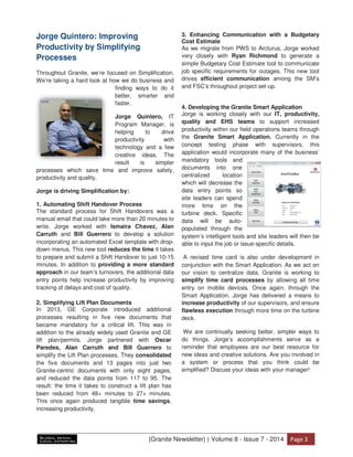 ΀Granite Newsletter΁ ͮ Volume 8 - Issue 7 - 2014 WĂŐĞ ϯ
Jorge Quintero: Improving
Productivity by Simplifying
Processes
Throughout Granite, we’re focused on Simplification.
We’re taking a hard look at how we do business and
finding ways to do it
better, smarter and
faster.
Jorge Quintero, IT
Program Manager, is
helping to drive
productivity with
technology and a few
creative ideas. The
result is simpler
processes which save time and improve safety,
productivity and quality.
Jorge is driving Simplification by:
1. Automating Shift Handover Process
The standard process for Shift Handovers was a
manual email that could take more than 20 minutes to
write. Jorge worked with Ismaira Chavez, Alan
Carruth and Bill Guerrero to develop a solution
incorporating an automated Excel template with drop-
down menus. This new tool reduces the time it takes
to prepare and submit a Shift Handover to just 10-15
minutes. In addition to providing a more standard
approach in our team’s turnovers, the additional data
entry points help increase productivity by improving
tracking of delays and cost of quality.
2. Simplifying Lift Plan Documents
In 2013, GE Corporate introduced additional
processes resulting in five new documents that
became mandatory for a critical lift. This was in
addition to the already widely used Granite and GE
lift plan/permits. Jorge partnered with Oscar
Paredes, Alan Carruth and Bill Guerrero to
simplify the Lift Plan processes. They consolidated
the five documents and 13 pages into just two
Granite-centric documents with only eight pages,
and reduced the data points from 117 to 95. The
result: the time it takes to construct a lift plan has
been reduced from 48+ minutes to 27+ minutes.
This once again produced tangible time savings,
increasing productivity.
3. Enhancing Communication with a Budgetary
Cost Estimate
As we migrate from PWS to Arcturus, Jorge worked
very closely with Ryan Richmond to generate a
simple Budgetary Cost Estimate tool to communicate
job specific requirements for outages. This new tool
drives efficient communication among the SM’s
and FSC’s throughout project set-up.
4. Developing the Granite Smart Application
Jorge is working closely with our IT, productivity,
quality and EHS teams to support increased
productivity within our field operations teams through
the Granite Smart Application. Currently in the
concept testing phase with supervisors, this
application would incorporate many of the business’
mandatory tools and
documents into one
centralized location
which will decrease the
data entry points so
site leaders can spend
more time on the
turbine deck. Specific
data will be auto-
populated through the
system’s intelligent tools and site leaders will then be
able to input the job or issue-specific details.
A revised time card is also under development in
conjunction with the Smart Application. As we act on
our vision to centralize data, Granite is working to
simplify time card processes by allowing all time
entry on mobile devices. Once again, through the
Smart Application, Jorge has delivered a means to
increase productivity of our supervisors, and ensure
flawless execution through more time on the turbine
deck.
We are continually seeking better, simpler ways to
do things. Jorge’s accomplishments serve as a
reminder that employees are our best resource for
new ideas and creative solutions. Are you involved in
a system or process that you think could be
simplified? Discuss your ideas with your manager!
 