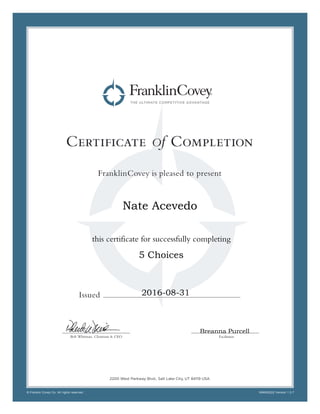 Certificate Of Completion
FranklinCovey is pleased to present
Issued
FacilitatorBob Whitman, Chairman & CEO
© Franklin Covey Co. All rights reserved. INN050222 Version 1.0.7
2200 West Parkway Blvd., Salt Lake City, UT 84119 USA
this certificate for successfully completing
Breanna Purcell
Nate Acevedo
5 Choices
2016-08-31
 
