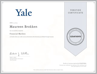 APRIL 24 2014
Maureen Brokken
Financial Markets
an 8 week online non-credit course authorized by Yale University and offered through Coursera
has successfully completed
Robert J. Shiller
Sterling Professor of Economics
Yale University
Verify at coursera.org/verify/7PGQDVPQKL
Coursera has confirmed the identity of this individual and
their participation in the course.
This certificate does not confer Yale University credit or student status.
 