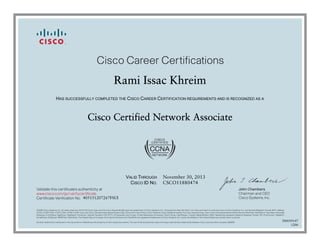 John Chambers
Chairman and CEO
Cisco Systems, Inc.
Cisco Career Certifications
Validate this certificate’s authenticity at
Certificate Verification No.
www.cisco.com/go/verifycertificate
©2006 Cisco Systems, Inc. All rights reserved. CCVP, the Cisco logo, and the Cisco Square Bridge logo are trademarks of Cisco Systems, Inc.; Changing the Way We Work, Live, Play, and Learn is a service mark of Cisco Systems, Inc.; and Access Registrar, Aironet, BPX, Catalyst,
CCDA, CCDP, CCIE, CCIP, CCNA, CCNP, CCSP, Cisco, the Cisco Certified Internetwork Expert logo, Cisco IOS, Cisco Press, Cisco Systems, Cisco Systems Capital, the Cisco Systems logo, Cisco Unity, Enterprise/Solver, EtherChannel, EtherFast, EtherSwitch, Fast Step, Follow Me
Browsing, FormShare, GigaDrive, GigaStack, HomeLink, Internet Quotient, IOS, IP/TV, iQ Expertise, the iQ logo, iQ Net Readiness Scorecard, iQuick Study, LightStream, Linksys, MeetingPlace, MGX, Networking Academy, Network Registrar, Packet, PIX, ProConnect, RateMUX,
ScriptShare, SlideCast, SMARTnet, StackWise, The Fastest Way to Increase Your Internet Quotient, and TransPath are registered trademarks of Cisco Systems, Inc. and/or its affiliates in the United States and certain other countries.
All other trademarks mentioned in this document or Website are the property of their respective owners. The use of the word partner does not imply a partnership relationship between Cisco and any other company. (0609R)
Rami Issac Khreim
HAS SUCCESSFULLY COMPLETED THE CISCO CAREER CERTIFICATION REQUIREMENTS AND IS RECOGNIZED AS A
Cisco Certified Network Associate
VALID THROUGH
CISCO ID NO.
November 30, 2013
CSCO11880474
405151207267FSUI
500039147
1206
 