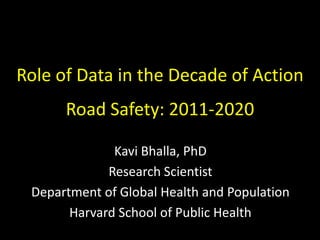 Role of Data in the Decade of Action
Road Safety: 2011-2020
Kavi Bhalla, PhD
Research Scientist
Department of Global Health and Population
Harvard School of Public Health
 