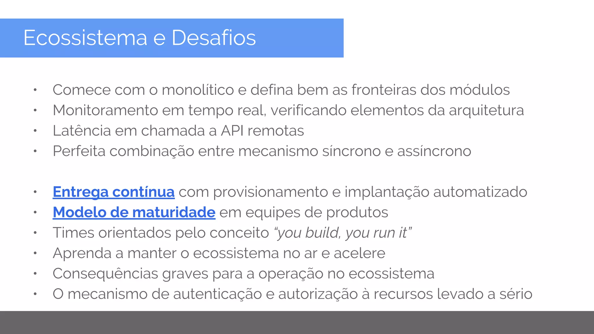 Copyright 2015 Google Inc
Ecossistema e Desafios
• Comece com o monolítico e defina bem as fronteiras dos módulos
• Monitoramento em tempo real, verificando elementos da arquitetura
• Latência em chamada a API remotas
• Perfeita combinação entre mecanismo síncrono e assíncrono
• Entrega contínua com provisionamento e implantação automatizado
• Modelo de maturidade em equipes de produtos
• Times orientados pelo conceito “you build, you run it”
• Aprenda a manter o ecossistema no ar e acelere
• Consequências graves para a operação no ecossistema
• O mecanismo de autenticação e autorização à recursos levado a sério
 