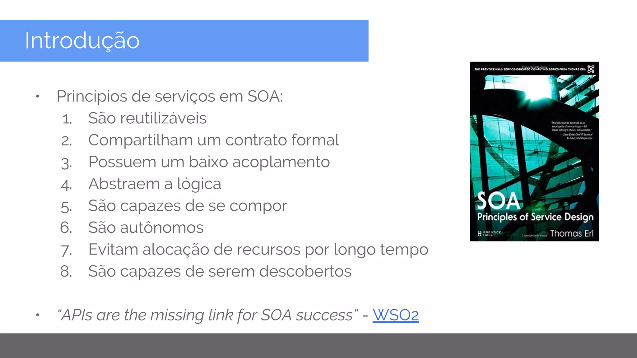 Copyright 2015 Google Inc
Introdução
• Princípios de serviços em SOA:
1. São reutilizáveis
2. Compartilham um contrato formal
3. Possuem um baixo acoplamento
4. Abstraem a lógica
5. São capazes de se compor
6. São autônomos
7. Evitam alocação de recursos por longo tempo
8. São capazes de serem descobertos
• “APIs are the missing link for SOA success” - WSO2
 