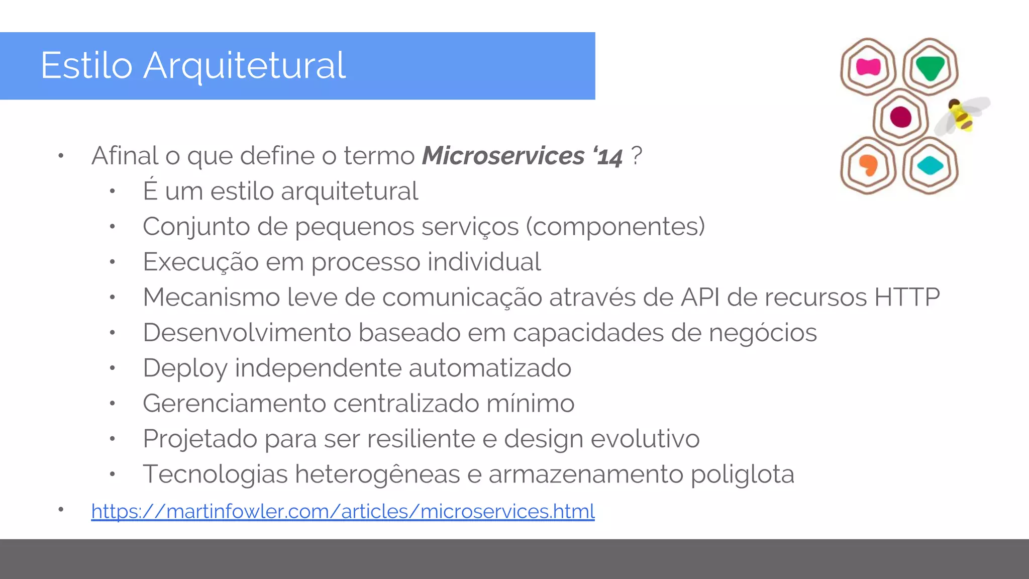 Copyright 2015 Google Inc
Estilo Arquitetural
• Afinal o que define o termo Microservices ‘14 ?
• É um estilo arquitetural
• Conjunto de pequenos serviços (componentes)
• Execução em processo individual
• Mecanismo leve de comunicação através de API de recursos HTTP
• Desenvolvimento baseado em capacidades de negócios
• Deploy independente automatizado
• Gerenciamento centralizado mínimo
• Projetado para ser resiliente e design evolutivo
• Tecnologias heterogêneas e armazenamento poliglota
• https://martinfowler.com/articles/microservices.html
 