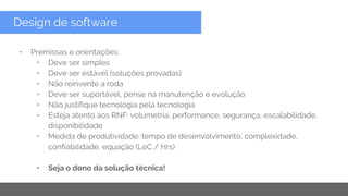 Copyright 2015 Google Inc
Design de software
• Premissas e orientações:
• Deve ser simples
• Deve ser estável (soluções provadas)
• Não reinvente a roda
• Deve ser suportável, pense na manutenção e evolução
• Não justifique tecnologia pela tecnologia
• Esteja atento aos RNF: volumetria, performance, segurança, escalabilidade,
disponibilidade
• Medida de produtividade: tempo de desenvolvimento, complexidade,
confiabilidade, equação (LoC / Hrs)
• Seja o dono da solução técnica!
 