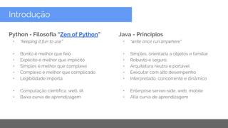 Copyright 2015 Google Inc
Introdução
Python - Filosofia “Zen of Python”
• “keeping it fun to use”
• Bonito é melhor que feio
• Explícito é melhor que implícito
• Simples é melhor que complexo
• Complexo é melhor que complicado
• Legibilidade importa
• Computação científica, web, IA
• Baixa curva de aprendizagem
Java - Princípios
• “write once run anywhere”
• Simples, orientada a objetos e familiar
• Robusto e seguro
• Arquitetura neutra e portável
• Executar com alto desempenho
• Interpretado, concorrente e dinâmico
• Enterprise server-side, web, mobile
• Alta curva de aprendizagem
 
