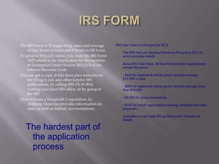 The IRS Form is 32 pages long, takes and average         IRS User Fees Unchanged for 2012
    of four hours to learn and 8 hours to fill it out.
                                                            The IRS has just released Revenue Procedure 2012-8,
To achieve 501(c)(3) status, you must file IRS Form          which provides details
    1023 which is the Application for Recognition
    of Exemption Under Section 501(c)(3) of the             about IRS User Fees. All fees for exemption applications
                                                             remain the same:
    Internal Revenue Code.
You can get a copy of this form plus instructions           - $400 for applicants whose gross receipts average
    for filling it out, and other helpful IRS                $10,000 or less
    publications, by calling 800-TX-FORM,                   - $850 for applicants whose gross receipts average more
    visiting your local IRS office, or by going to           than $10,000
    the IRS
                                                             - $3,000 for group exemptions
How to Form a Nonprofit Corporation, by                  



    Anthony Mancuso provides information on                 - $100 for small organizations seeking reinstatement after
    state, as well as federal, tax exemptions.               automatic

                                                            revocation (must meet IRS guidelines for Transitional
                                                             Relief)

   The hardest part of
    the application
    process
 