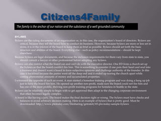 The family is the anchor of our nation and the substance of a well grounded community

BYLAWS
Bylaws are the ruling documents of an organization or, in this case, the organization’s board of directors. Bylaws are
     critical, because they tell the board how to conduct its business. However, because bylaws are more or less set in
     stone, it is in the interest of the board to keep them as brief as possible. Bylaws should set forth the basic
     structure and abilities of the board. Everything else – such as policy recommendations – should be kept
     elsewhere.
Because bylaws are legal documents, and because the inclusion requirements for them vary from state to state, you
     should consult a lawyer or other professional before adopting any bylaws.
Bylaws can also restrict what the board can and can't do with the executive director. One ED from a church set up
     the bylaws so that the board couldn't fire him. This is something to consider if one puts their heart and soul into
     a business and doesn't want a board to form subjective opinions and challenge authority of the founder. In this
     case it backfired because the pastor went off the deep end and it ended up tearing the church apart while
     costing phenomenal amounts of money and accumulated properties.
I witnessed the opposite of such an event. A man started a homeless training program and was doing a bang up job
     just to have the board fire him. He opened up another non-profit, made sure the board could not fire him and
     has one of the most prolific, thriving non-profit training programs for homeless in Seattle in the state.
Bylaws can be relatively simple to begin with to get approved then adapt to the changing corporate environment
     that often becomes legally complex.
A board is like having a jury. The board makes the final decision right or wrong. The bylaws must have checks and
     balances to avoid arbitrary decision making. Here is an example of bylaws that is pretty good. Must be
     downloaded: http://www.ptotoday.com/filesharing/getrateit/65-pto-today-sample-bylaws
 