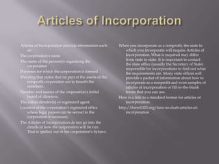 Articles of Incorporation provide information such      When you incorporate as a nonprofit, the state in
    as:                                                     which you incorporate will require Articles of
The corporation's name                                      Incorporation. What is required may differ
The name of the person(s) organizing the                    from state to state. It is important to contact
    corporation                                             the state office (usually the Secretary of State)
                                                            responsible for incorporations to find out what
Purposes for which the corporation is formed                the requirements are. Many state offices will
Wording that states that no part of the assets of the       provide a packet of information about how to
    nonprofit corporation are to benefit the                incorporate as a nonprofit and even samples of
    members.                                                articles of incorporation or fill-in-the-blank
Number and names of the corporation's initial               forms that you can use.
    board of directors.                                 Here is a link to a standard format for articles of
The initial director(s) or registered agent.                incorporation:
Location of the corporation's registered office         http://form1023.org/how-to-draft-articles-of-
    where legal papers can be served to the                 incorporation
    corporation if necessary.
The Articles of Incorporation do not go into the
    details of how the corporation will be run.
    That is spelled out in the corporation's bylaws.
 