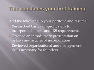 Add the following to your portfolio and resume:
 Researched basic non-profit steps to

  incorporate in-state and IRS requirements
 Grasped an introductory presentation on

  bylaws and articles of incorporation
 Reviewed organizational and management

  skills necessary for founders
 