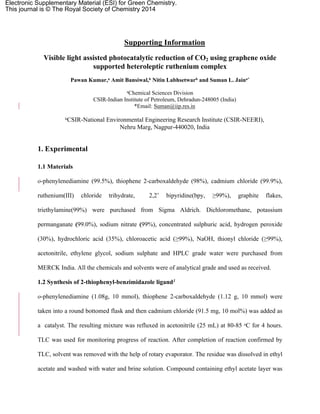Supporting Information
Visible light assisted photocatalytic reduction of CO2 using graphene oxide
supported heteroleptic ruthenium complex
Pawan Kumar,a Amit Bansiwal,b Nitin Labhsetwarb and Suman L. Jaina*
aChemical Sciences Division
CSIR-Indian Institute of Petroleum, Dehradun-248005 (India)
*Email: Suman@iip.res.in
bCSIR-National Environmental Engineering Research Institute (CSIR-NEERI),
Nehru Marg, Nagpur-440020, India
1. Experimental
1.1 Materials
o-phenylenediamine (99.5%), thiophene 2-carboxaldehyde (98%), cadmium chloride (99.9%),
ruthenium(III) chloride trihydrate, 2,2’ bipyridine(bpy, ≥99%), graphite flakes,
triethylamine(99%) were purchased from Sigma Aldrich. Dichloromethane, potassium
permanganate (99.0%), sodium nitrate (99%), concentrated sulphuric acid, hydrogen peroxide
(30%), hydrochloric acid (35%), chloroacetic acid (≥99%), NaOH, thionyl chloride (≥99%),
acetonitrile, ethylene glycol, sodium sulphate and HPLC grade water were purchased from
MERCK India. All the chemicals and solvents were of analytical grade and used as received.
1.2 Synthesis of 2-thiophenyl-benzimidazole ligand1
o-phenylenediamine (1.08g, 10 mmol), thiophene 2-carboxaldehyde (1.12 g, 10 mmol) were
taken into a round bottomed flask and then cadmium chloride (91.5 mg, 10 mol%) was added as
a catalyst. The resulting mixture was refluxed in acetonitrile (25 mL) at 80-85 ᵒC for 4 hours.
TLC was used for monitoring progress of reaction. After completion of reaction confirmed by
TLC, solvent was removed with the help of rotary evaporator. The residue was dissolved in ethyl
acetate and washed with water and brine solution. Compound containing ethyl acetate layer was
Electronic Supplementary Material (ESI) for Green Chemistry.
This journal is © The Royal Society of Chemistry 2014
 