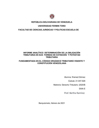 REPÚBLICA BOLIVARIANA DE VENEZUELA
UNIVERSIDAD FERMIN TORO
FACULTAD DE CIENCIAS JURIDICAS Y POLITICAS ESCUELA DE
INFORME ANALÍTICO DETERMINACIÓN DE LA OBLIGACIÓN
TRIBUTARIA EN SUS FORMAS DE EXTINCIÓN Y POTESTAD
TRIBUTARIA
FUNDAMENTADA EN EL CÓDIGO ORGÁNICO TRIBUTARIO VIGENTE Y
CONSTITUCIÓN VENEZOLANA
Alumna: Ifrained Gómez
Cedula: 21.047.928
Matrería: Derecho Tributario -2020/B
SAIA E
Prof. Bertha Ramírez
Barquisimeto, febrero de 2021
 