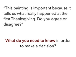“This painting is important because it
tells us what really happened at the
ﬁrst Thanksgiving. Do you agree or
disagree?”
What do you need to know in order
to make a decision?
 