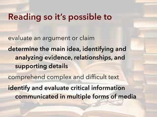 Reading so it’s possible to
evaluate an argument or claim
determine the main idea, identifying and
analyzing evidence, relationships, and
supporting details
comprehend complex and difﬁcult text
identify and evaluate critical information
communicated in multiple forms of media
 