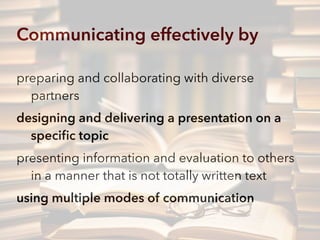Communicating effectively by
preparing and collaborating with diverse
partners
designing and delivering a presentation on a
speciﬁc topic
presenting information and evaluation to others
in a manner that is not totally written text
using multiple modes of communication
 