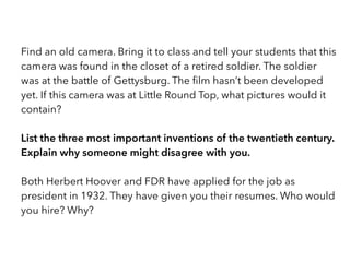 Find an old camera. Bring it to class and tell your students that this
camera was found in the closet of a retired soldier. The soldier
was at the battle of Gettysburg. The ﬁlm hasn’t been developed
yet. If this camera was at Little Round Top, what pictures would it
contain? 
List the three most important inventions of the twentieth century.
Explain why someone might disagree with you. 
Both Herbert Hoover and FDR have applied for the job as
president in 1932. They have given you their resumes. Who would
you hire? Why?
 