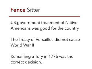 Fence Sitter
US government treatment of Native
Americans was good for the country
The Treaty of Versailles did not cause
World War II
Remaining a Tory in 1776 was the
correct decision.
 
