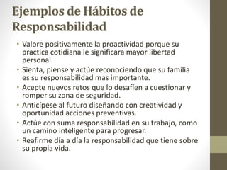 Ejemplos de Hábitos de
Responsabilidad
• Valore positivamente la proactividad porque su
practica cotidiana le significara mayor libertad
personal.
• Sienta, piense y actúe reconociendo que su familia
es su responsabilidad mas importante.
• Acepte nuevos retos que lo desafíen a cuestionar y
romper su zona de seguridad.
• Anticípese al futuro diseñando con creatividad y
oportunidad acciones preventivas.
• Actúe con suma responsabilidad en su trabajo, como
un camino inteligente para progresar.
• Reafirme día a día la responsabilidad que tiene sobre
su propia vida.
 