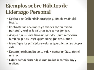Ejemplos sobre Hábitos de
Liderazgo Personal
• Decida y actúe iluminándose con su propia visión del
futuro.
• Contraste sus decisiones y acciones con su misión
personal y realice los ajustes que correspondan.
• Acepte que su vida tiene un sentido… pero reconozca
tambien que es usted quien tiene que descubrirlo.
• Identifique los principios y valores que orientan su propia
vida.
• Determine el sentido de su vida y comprométase con el
mismo.
• Lidere su vida trazando el rumbo que recorrerá hoy y
mañana.
 