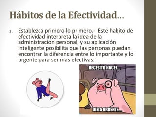 Hábitos de la Efectividad…
3. Establezca primero lo primero.- Este habito de
efectividad interpreta la idea de la
administración personal, y su aplicación
inteligente posibilita que las personas puedan
encontrar la diferencia entre lo importante y lo
urgente para ser mas efectivas.
 