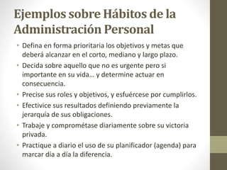 Ejemplos sobre Hábitos de la
Administración Personal
• Defina en forma prioritaria los objetivos y metas que
deberá alcanzar en el corto, mediano y largo plazo.
• Decida sobre aquello que no es urgente pero si
importante en su vida… y determine actuar en
consecuencia.
• Precise sus roles y objetivos, y esfuércese por cumplirlos.
• Efectivice sus resultados definiendo previamente la
jerarquía de sus obligaciones.
• Trabaje y comprométase diariamente sobre su victoria
privada.
• Practique a diario el uso de su planificador (agenda) para
marcar día a día la diferencia.
 