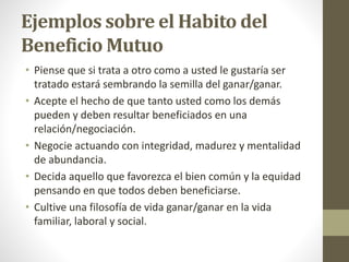 Ejemplos sobre el Habito del
Beneficio Mutuo
• Piense que si trata a otro como a usted le gustaría ser
tratado estará sembrando la semilla del ganar/ganar.
• Acepte el hecho de que tanto usted como los demás
pueden y deben resultar beneficiados en una
relación/negociación.
• Negocie actuando con integridad, madurez y mentalidad
de abundancia.
• Decida aquello que favorezca el bien común y la equidad
pensando en que todos deben beneficiarse.
• Cultive una filosofía de vida ganar/ganar en la vida
familiar, laboral y social.
 
