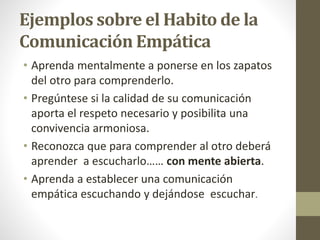 Ejemplos sobre el Habito de la
Comunicación Empática
• Aprenda mentalmente a ponerse en los zapatos
del otro para comprenderlo.
• Pregúntese si la calidad de su comunicación
aporta el respeto necesario y posibilita una
convivencia armoniosa.
• Reconozca que para comprender al otro deberá
aprender a escucharlo…… con mente abierta.
• Aprenda a establecer una comunicación
empática escuchando y dejándose escuchar.
 
