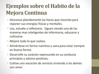 Ejemplos sobre el Habito de la
Mejora Continua
• Descanse placidamente las horas que necesita para
reponer sus energías físicas y mentales.
• Lea, estudie y reflexione. Siguen siendo una de las
maneras mas inteligentes de informarse, educarse y
cultivarse.
• Mejore todo lo que realiza.
• Aliméntese en forma nutritiva y sana para estar siempre
en buena forma.
• Desarrolle su carácter expresando en su conducta
principios y valores positivos.
• Cultive una vocación de servicio sirviendo a los demás
con amor.
 