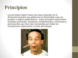 Principios
• Los principios según Covey son leyes naturales en la
dimensión humana que gobiernan la efectividad y que no
pueden ni deben quebrantarse. Estos principios representan
verdades profundas, duraderas, fundamentales, universales y
permanentes que han sido reconocidas por todas las
civilizaciones importantes a través del tiempo.
 