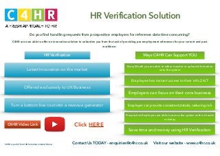 C4HR is part of the C4H Solutions Limited Group Contact Us TODAY - enquiries@c4hr.co.uk Visit our website - www.c4hr.co.uk
HR Verification Solution
Do you ﬁnd handling requests from prospective employers for reference data time consuming?
C4HR are now able to offer an innovative solution to unburden you from the task of providing pre-employment references for your current and past
workforce.
Latest Innovation on the market
Offered exclusively to UK Business
Turn a bottom line cost into a revenue generator
HR Veriﬁcation
C4HR Video Link Click HERE
Every Month you are able to either transfer or upload information
onto the system
Employee has instant access to their info 24/7
Employers can focus on their core business
Employer can provide consistent details, reducing risk
Prospective Employers are able to access the system with no hassle
or delay
Save time and money using HR Veriﬁcation
Ways C4HR Can Support YOU
 