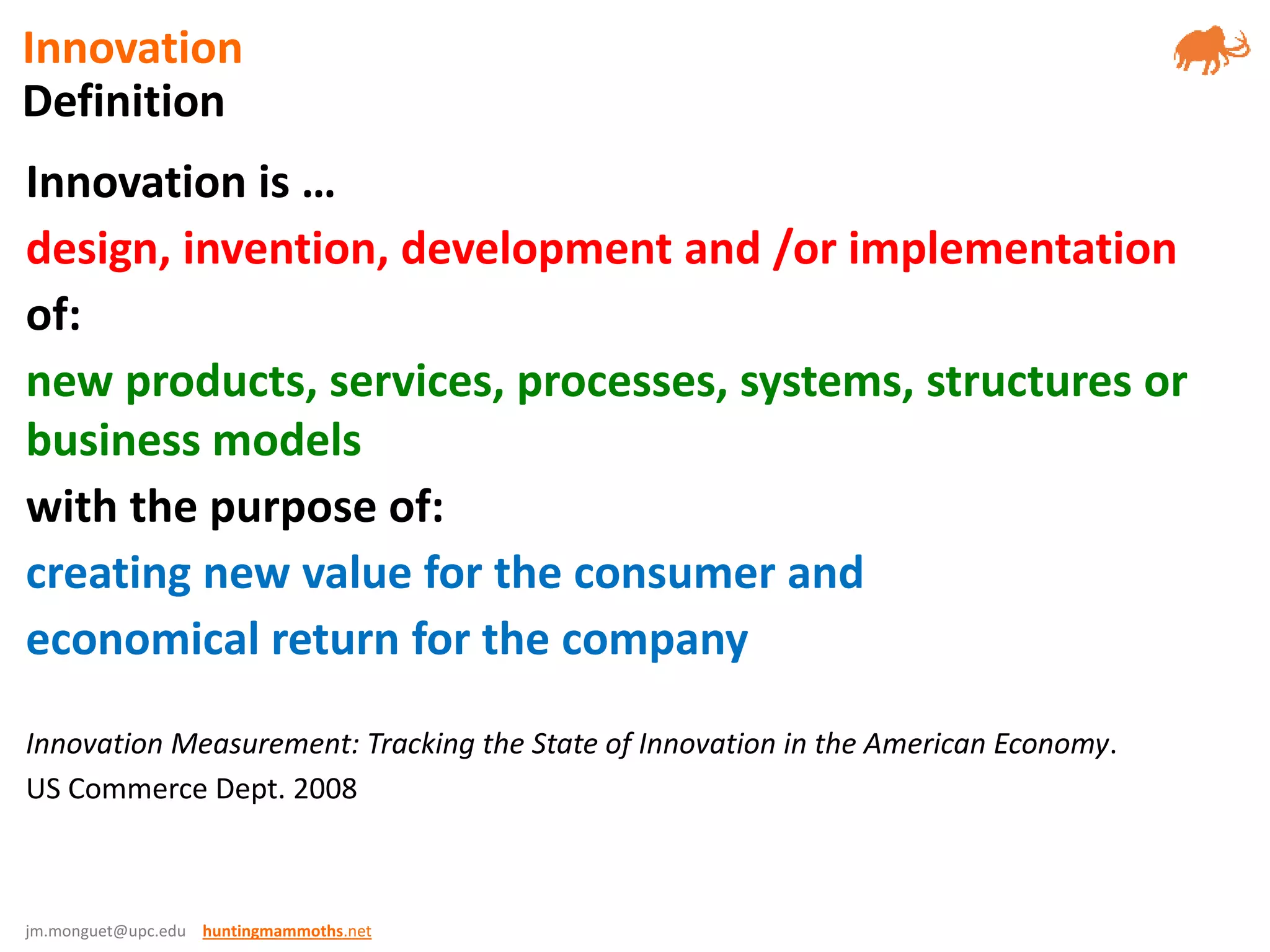 jm.monguet@upc.edu huntingmammoths.net
Innovation is …
design, invention, development and /or implementation
of:
new products, services, processes, systems, structures or
business models
with the purpose of:
creating new value for the consumer and
economical return for the company
Innovation Measurement: Tracking the State of Innovation in the American Economy.
US Commerce Dept. 2008
Definition
Innovation
 