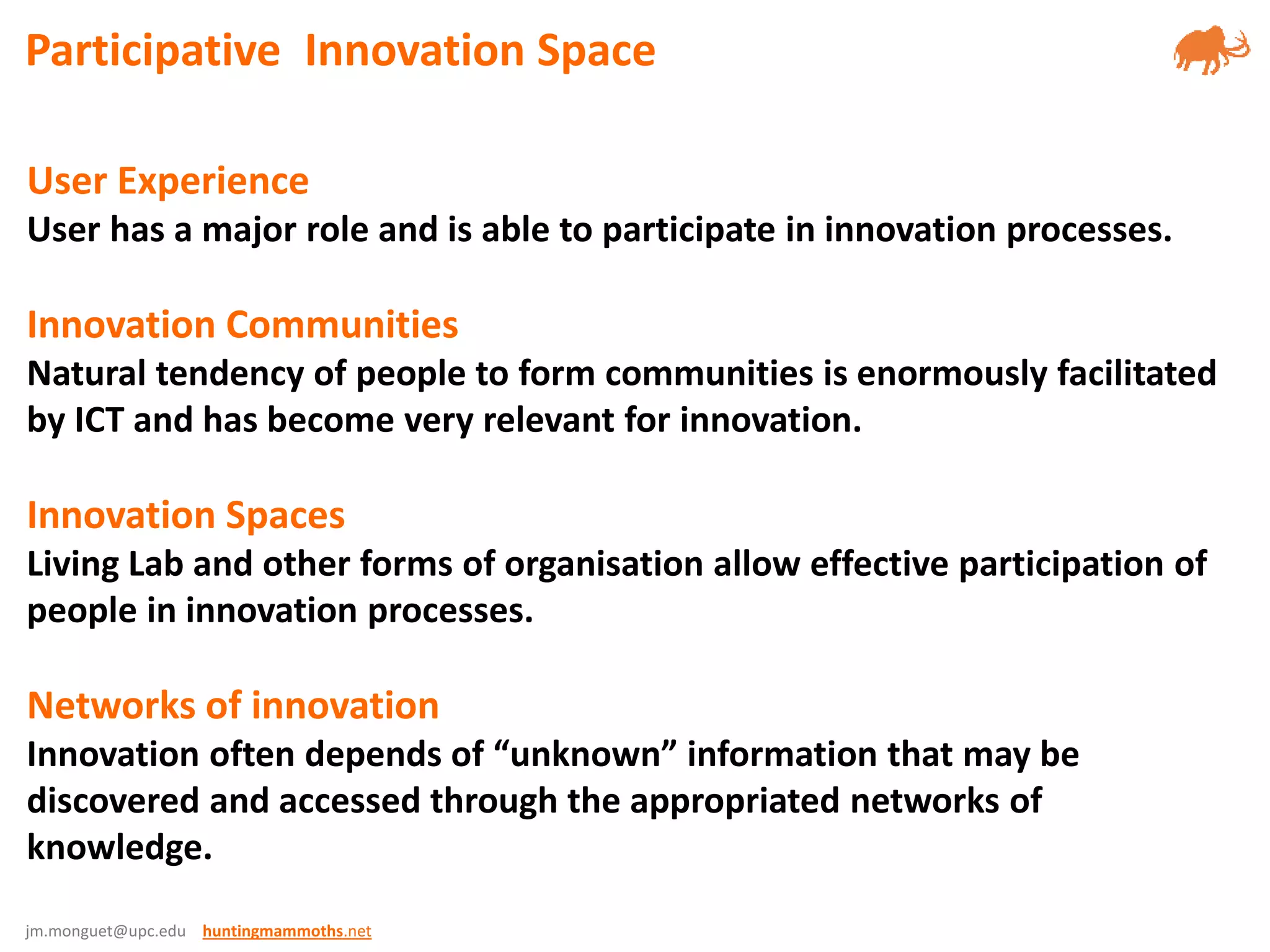 jm.monguet@upc.edu huntingmammoths.net
User Experience
User has a major role and is able to participate in innovation processes.
Innovation Communities
Natural tendency of people to form communities is enormously facilitated
by ICT and has become very relevant for innovation.
Innovation Spaces
Living Lab and other forms of organisation allow effective participation of
people in innovation processes.
Networks of innovation
Innovation often depends of “unknown” information that may be
discovered and accessed through the appropriated networks of
knowledge.
Participative Innovation Space
 
