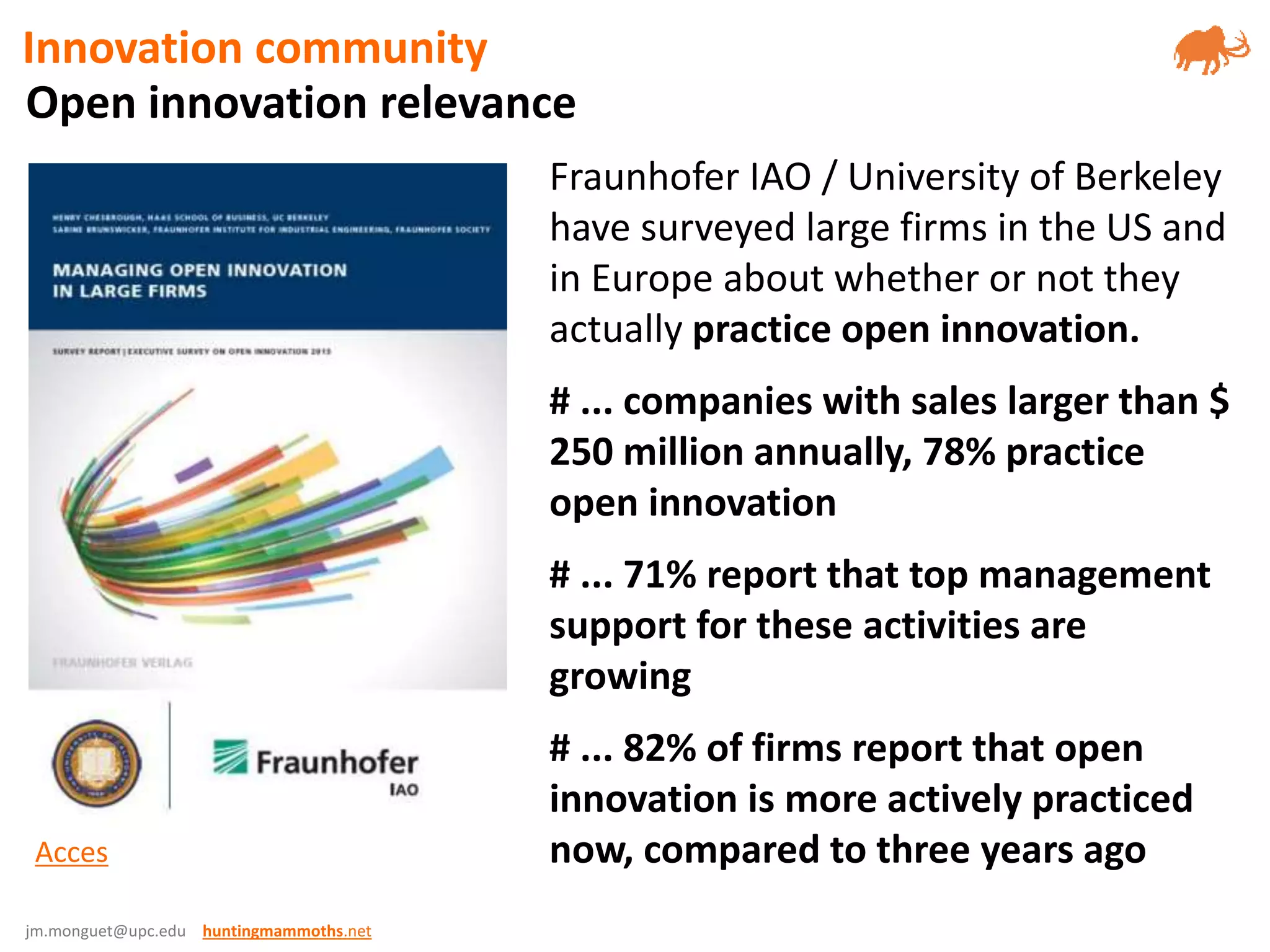 jm.monguet@upc.edu huntingmammoths.net
Fraunhofer IAO / University of Berkeley
have surveyed large firms in the US and
in Europe about whether or not they
actually practice open innovation.
# ... companies with sales larger than $
250 million annually, 78% practice
open innovation
# ... 71% report that top management
support for these activities are
growing
# ... 82% of firms report that open
innovation is more actively practiced
now, compared to three years agoAcces
Open innovation relevance
Innovation community
 