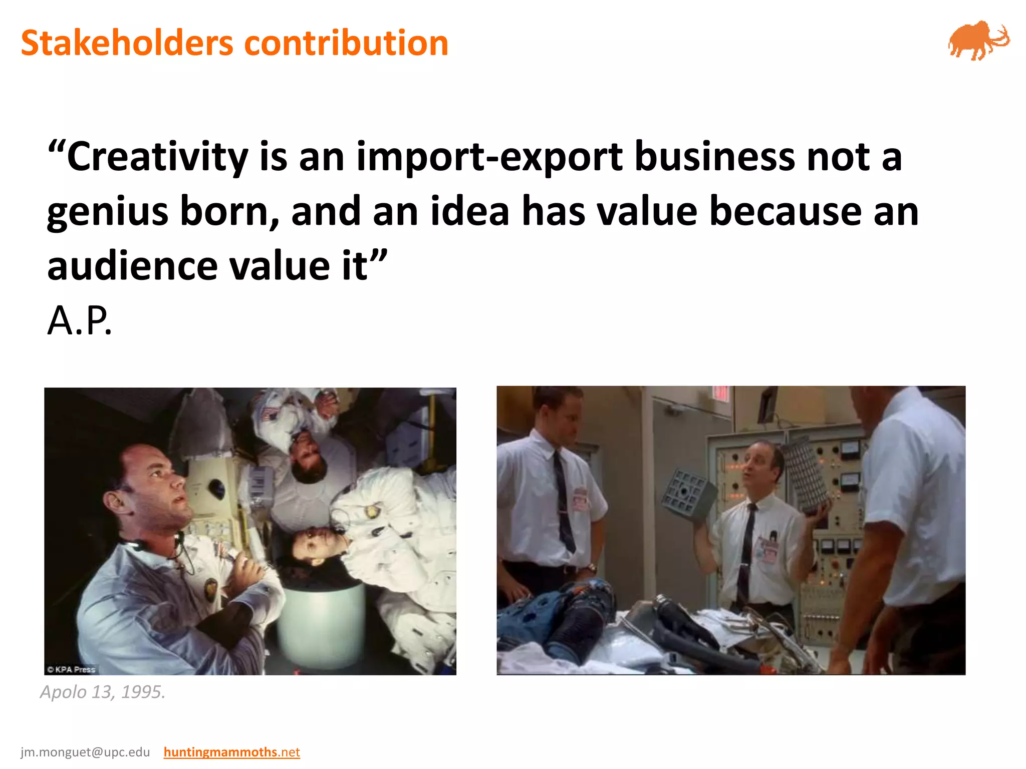 jm.monguet@upc.edu huntingmammoths.net
Apolo 13, 1995.
“Creativity is an import-export business not a
genius born, and an idea has value because an
audience value it”
A.P.
Stakeholders contribution
 