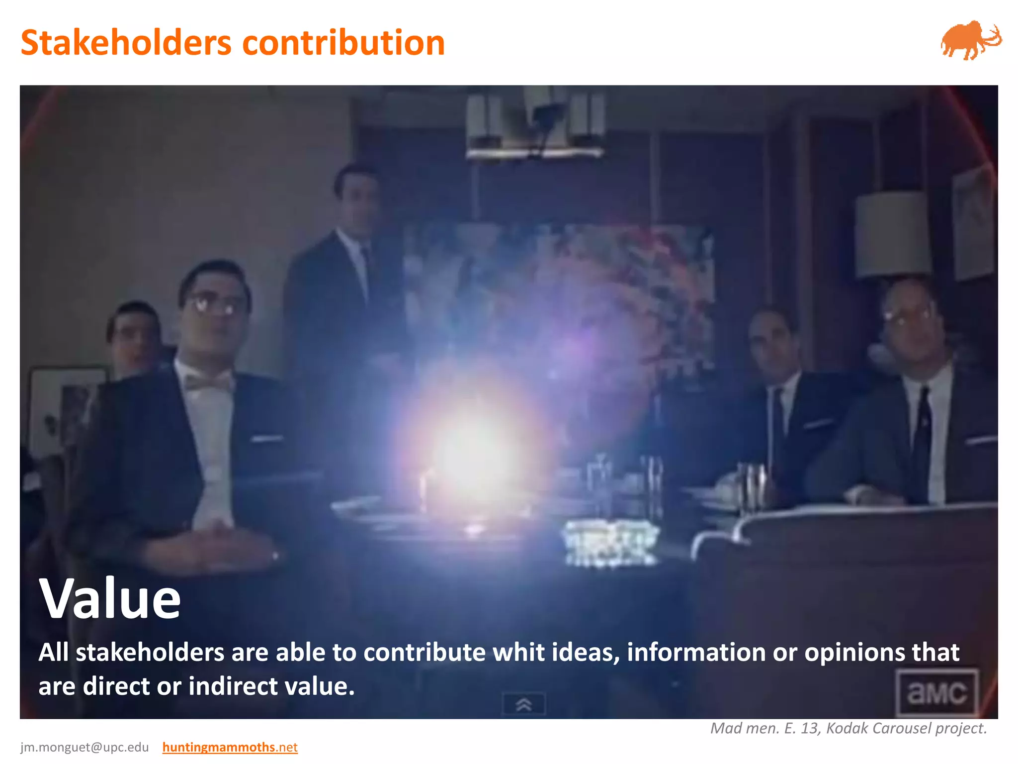 jm.monguet@upc.edu huntingmammoths.net
Value
All stakeholders are able to contribute whit ideas, information or opinions that
are direct or indirect value.
Mad men. E. 13, Kodak Carousel project.
Stakeholders contribution
 