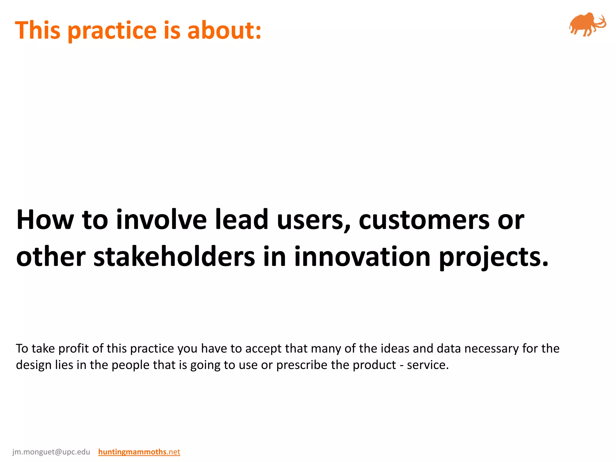 jm.monguet@upc.edu huntingmammoths.net
How to involve lead users, customers or
other stakeholders in innovation projects.
To take profit of this practice you have to accept that many of the ideas and data necessary for the
design lies in the people that is going to use or prescribe the product - service.
This practice is about:
 