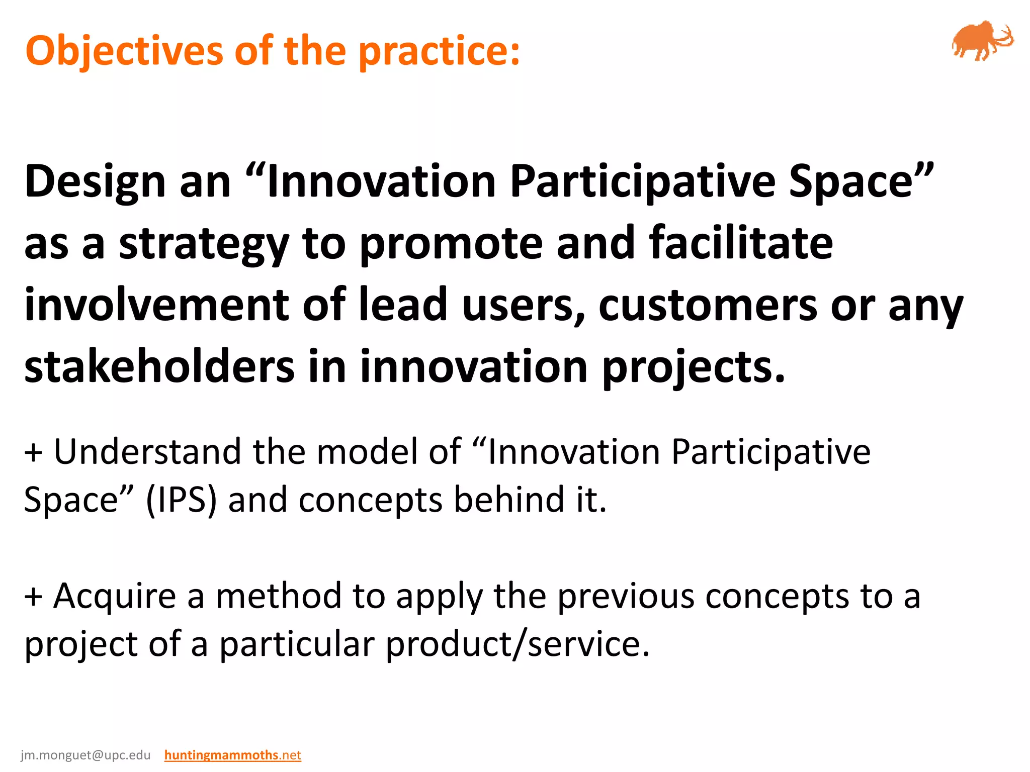 jm.monguet@upc.edu huntingmammoths.net
Design an “Innovation Participative Space”
as a strategy to promote and facilitate
involvement of lead users, customers or any
stakeholders in innovation projects.
+ Understand the model of “Innovation Participative
Space” (IPS) and concepts behind it.
+ Acquire a method to apply the previous concepts to a
project of a particular product/service.
Objectives of the practice:
 