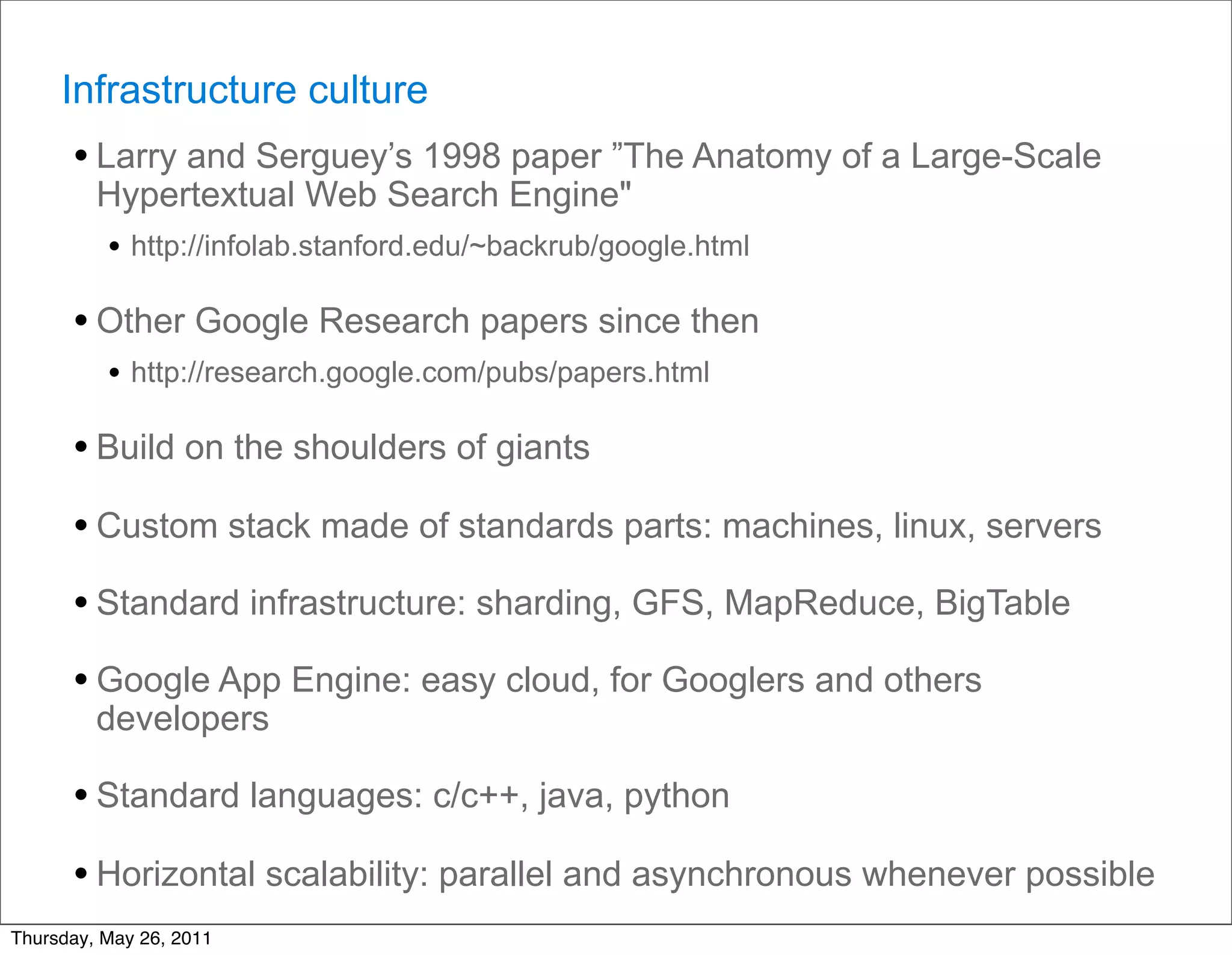 Infrastructure culture
      • Larry and Serguey’s 1998 paper ”The Anatomy of a Large-Scale
         Hypertextual Web Search Engine"
         • http://infolab.stanford.edu/~backrub/google.html

      • Other Google Research papers since then
          • http://research.google.com/pubs/papers.html

      • Build on the shoulders of giants
      • Custom stack made of standards parts: machines, linux, servers
      • Standard infrastructure: sharding, GFS, MapReduce, BigTable
      • Google App Engine: easy cloud, for Googlers and others
         developers

      • Standard languages: c/c++, java, python
      • Horizontal scalability: parallel and asynchronous whenever possible
Thursday, May 26, 2011
 