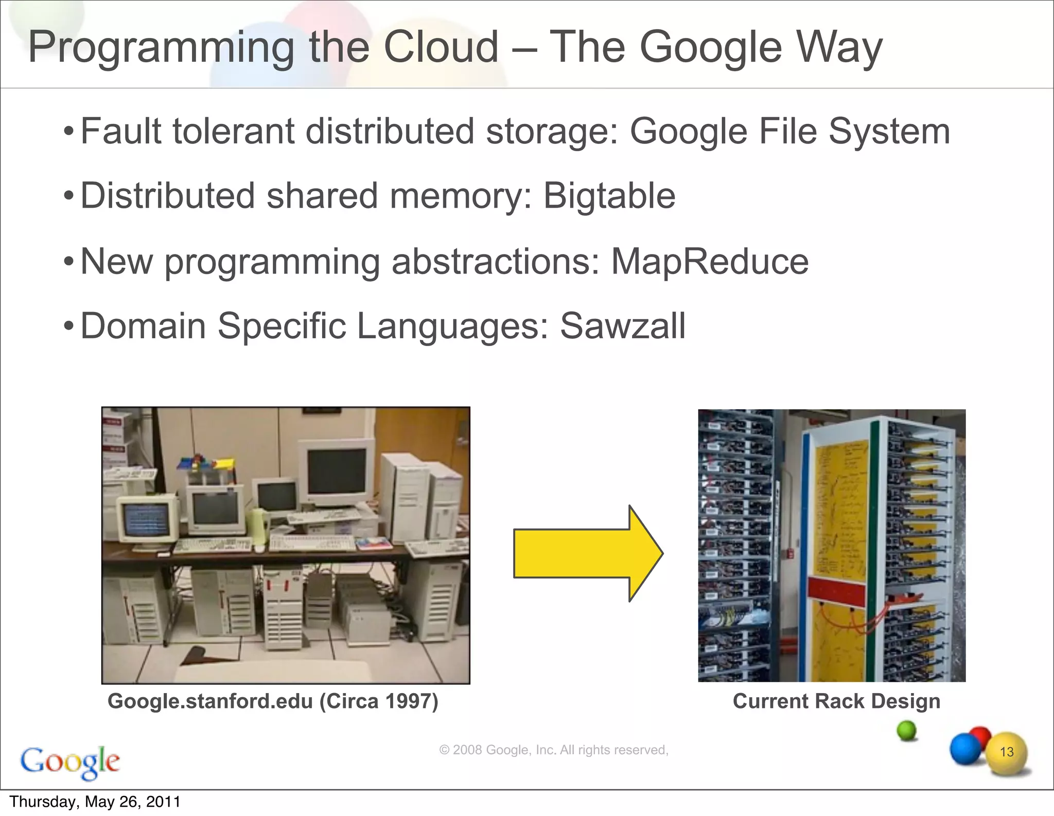 Programming the Cloud – The Google Way
      • Fault tolerant distributed storage: Google File System
      • Distributed shared memory: Bigtable
      • New programming abstractions: MapReduce
      • Domain Specific Languages: Sawzall




            Google.stanford.edu (Circa 1997)                                              Current Rack Design

                                               © 2008 Google, Inc. All rights reserved,                         13


Thursday, May 26, 2011
 