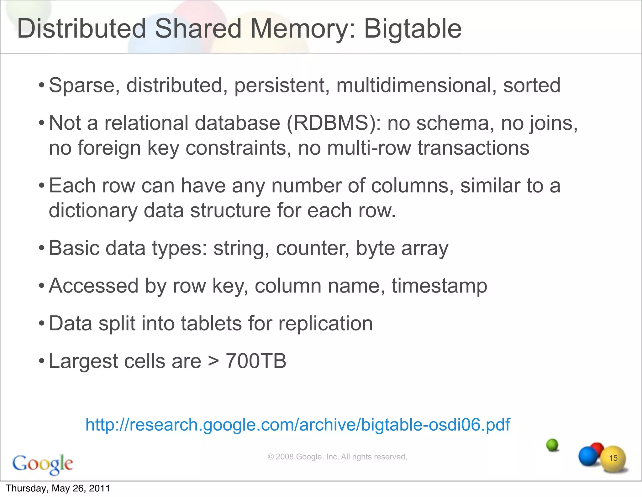 Distributed Shared Memory: Bigtable

      • Sparse, distributed, persistent, multidimensional, sorted
      • Not a relational database (RDBMS): no schema, no joins,
        no foreign key constraints, no multi-row transactions
      • Each row can have any number of columns, similar to a
        dictionary data structure for each row.
      • Basic data types: string, counter, byte array
      • Accessed by row key, column name, timestamp
      • Data split into tablets for replication
      • Largest cells are > 700TB


                http://research.google.com/archive/bigtable-osdi06.pdf
                                       © 2008 Google, Inc. All rights reserved,   15


Thursday, May 26, 2011
 