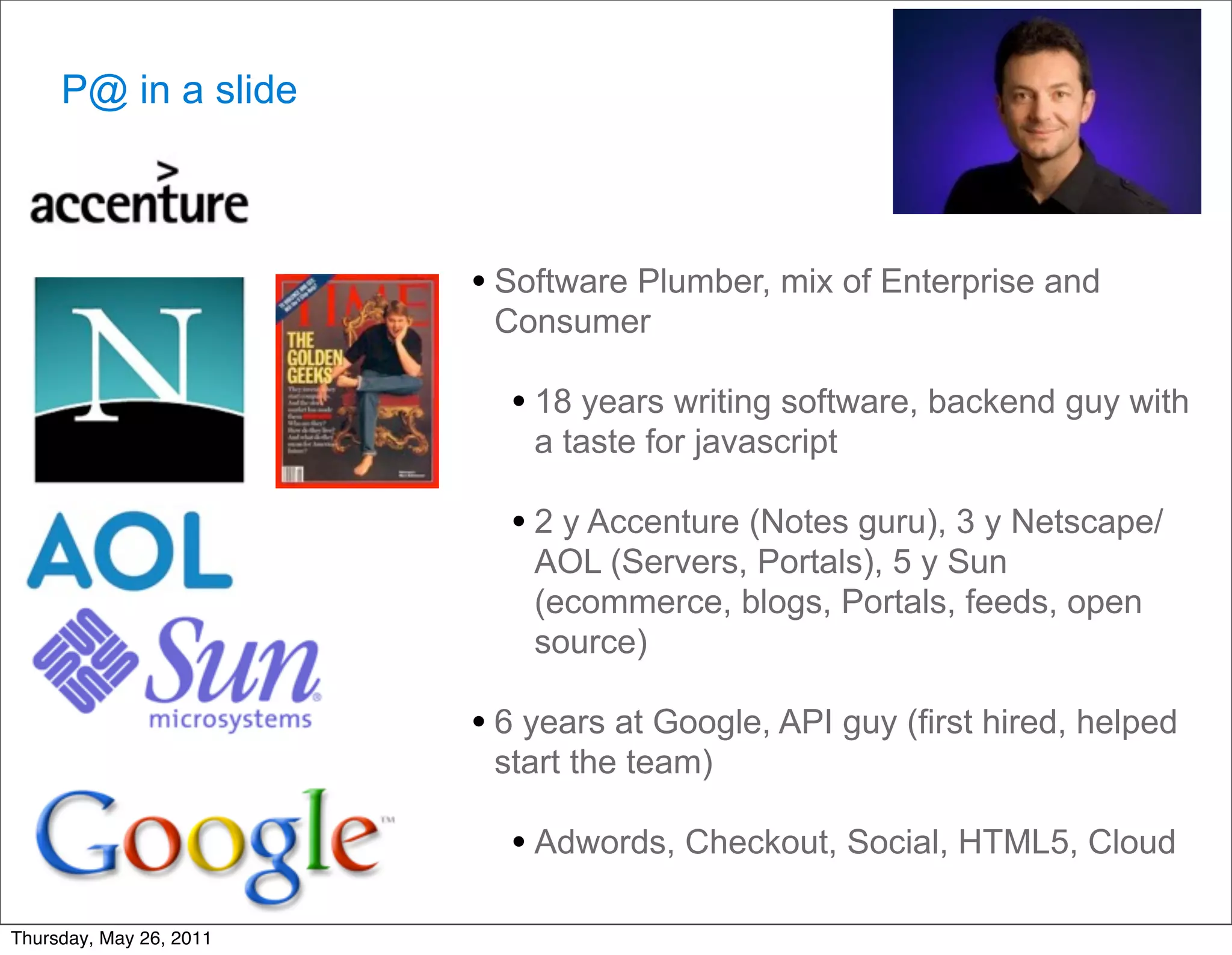 P@ in a slide



                         • Software Plumber, mix of Enterprise and
                          Consumer

                           • 18 years writing software, backend guy with
                             a taste for javascript

                           • 2 y Accenture (Notes guru), 3 y Netscape/
                             AOL (Servers, Portals), 5 y Sun
                             (ecommerce, blogs, Portals, feeds, open
                             source)

                         • 6 years at Google, API guy (first hired, helped
                          start the team)

                           • Adwords, Checkout, Social, HTML5, Cloud

Thursday, May 26, 2011
 