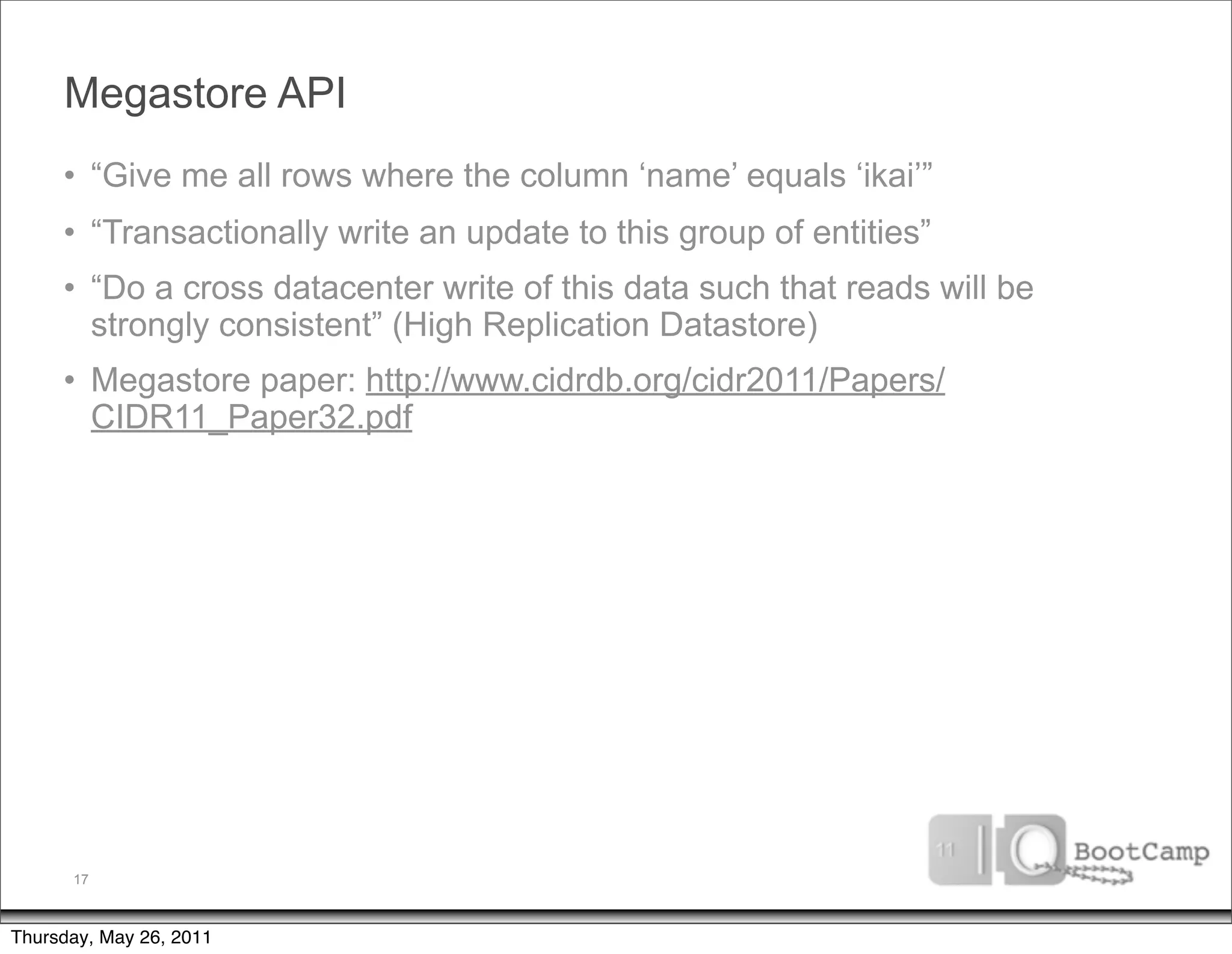 Megastore API
     • “Give me all rows where the column ‘name’ equals ‘ikai’”
     • “Transactionally write an update to this group of entities”
     • “Do a cross datacenter write of this data such that reads will be
       strongly consistent” (High Replication Datastore)
     • Megastore paper: http://www.cidrdb.org/cidr2011/Papers/
       CIDR11_Paper32.pdf




      17



Thursday, May 26, 2011
 