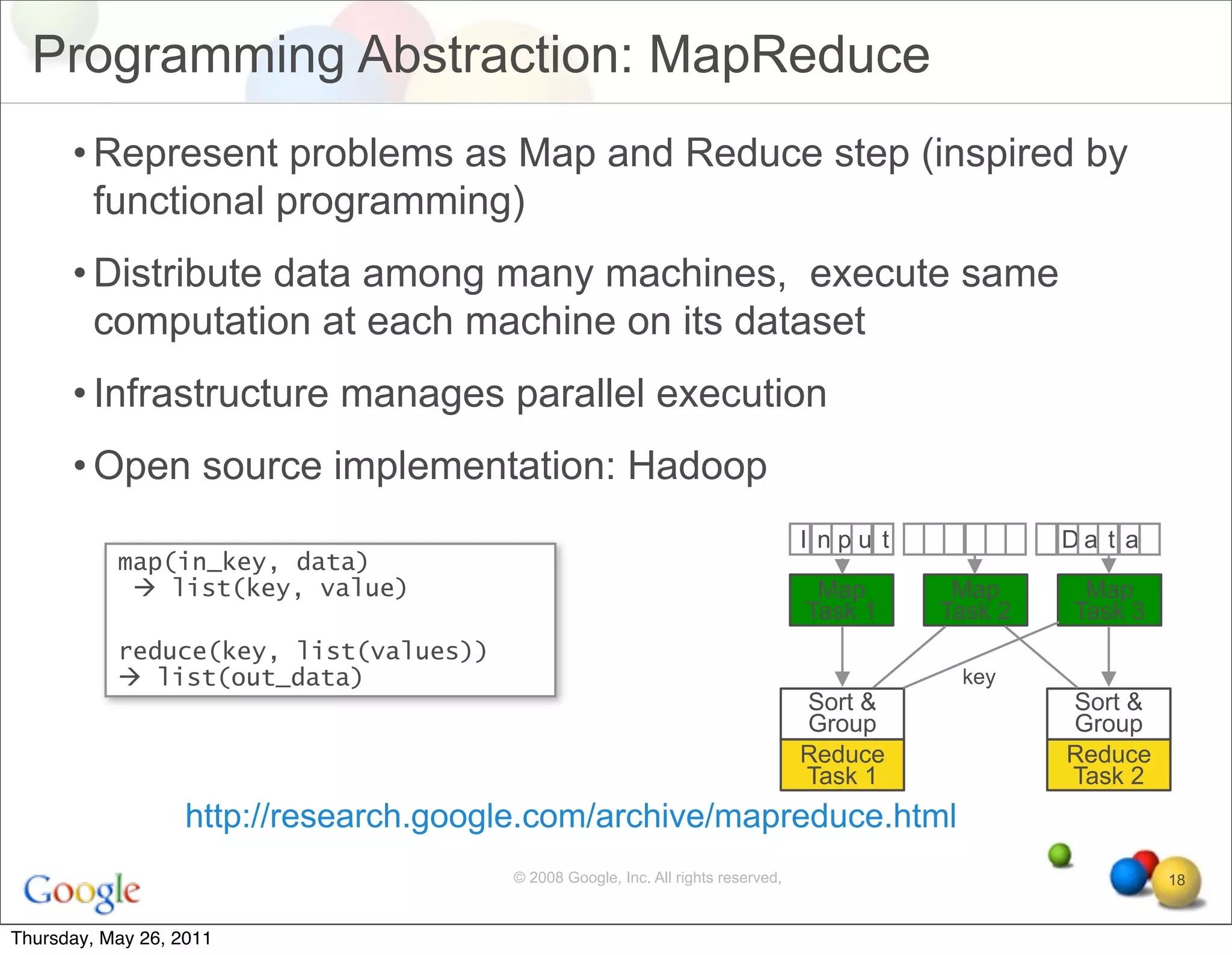 Programming Abstraction: MapReduce
      • Represent problems as Map and Reduce step (inspired by
        functional programming)
      • Distribute data among many machines, execute same
        computation at each machine on its dataset
      • Infrastructure manages parallel execution
      • Open source implementation: Hadoop
                                                                                  I npu t            Da t a
           map(in_key, data)
             list(key, value)                                                     Map       Map      Map
                                                                                  Task 1    Task 2   Task 3
           reduce(key, list(values))
            list(out_data)                                                                  key
                                                                                  Sort &             Sort &
                                                                                  Group              Group
                                                                                  Reduce             Reduce
                                                                                  Task 1             Task 2
                   http://research.google.com/archive/mapreduce.html
                                       © 2008 Google, Inc. All rights reserved,                               18


Thursday, May 26, 2011
 