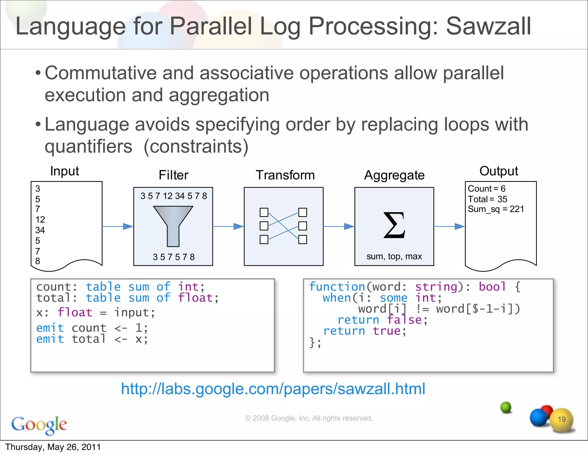 Language for Parallel Log Processing: Sawzall
      • Commutative and associative operations allow parallel
        execution and aggregation
      • Language avoids specifying order by replacing loops with
        quantifiers (constraints)




       count: table sum of int;                              function(word: string): bool {
       total: table sum of float;                              when(i: some int;
       x: float = input;                                            word[i] != word[$-1-i])
                                                                 return false;
       emit count <- 1;                                        return true;
       emit total <- x;                                      };



                         http://labs.google.com/papers/sawzall.html
                                          © 2008 Google, Inc. All rights reserved,            19


Thursday, May 26, 2011
 
